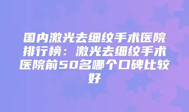 国内激光去细纹手术医院排行榜:激光去细纹手术医院前50名哪个口碑比较好