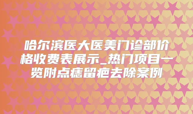 哈尔滨医大医美门诊部价格收费表展示_热门项目一览附点痣留疤去除案例