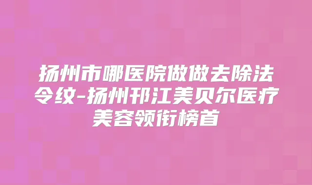 扬州市哪医院做做去除法令纹-扬州邗江美贝尔医疗美容领衔榜首