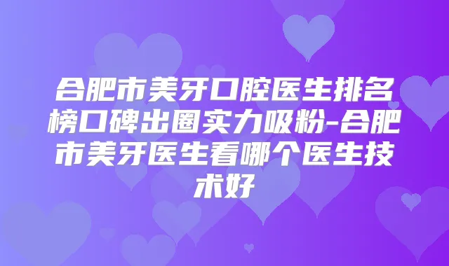 合肥市美牙口腔医生排名榜口碑出圈实力吸粉-合肥市美牙医生看哪个医生技术好