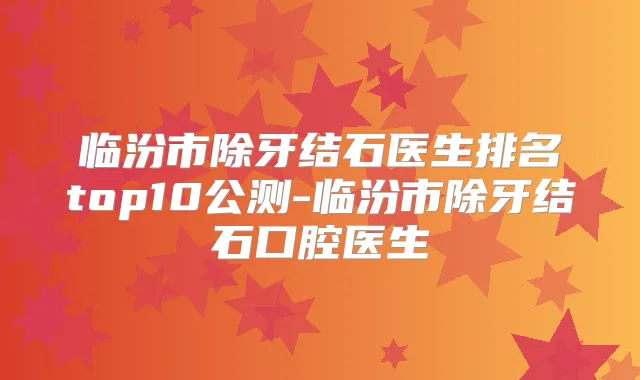 临汾市除牙结石医生排名top10公测-临汾市除牙结石口腔医生