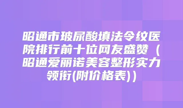 昭通市玻尿酸填法令纹医院排行前十位网友盛赞（昭通爱丽诺美容整形实力领衔(附价格表)）