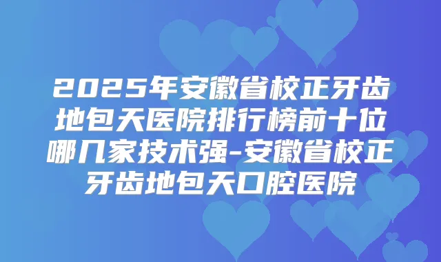 2025年安徽省校正牙齿地包天医院排行榜前十位哪几家技术强-安徽省校正牙齿地包天口腔医院