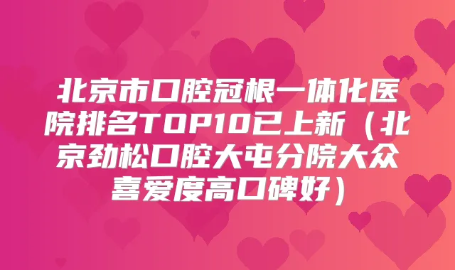 北京市口腔冠根一体化医院排名TOP10已上新(北京劲松口腔大屯分院大众喜爱度高口碑好)