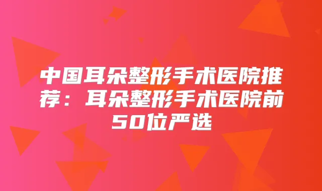 中国耳朵整形手术医院推荐:耳朵整形手术医院前50位严选