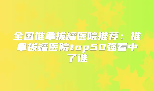 全国推拿拔罐医院推荐:推拿拔罐医院top50强看中了谁