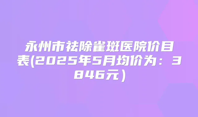 永州市祛除雀斑医院价目表(2025年5月均价为:3846元)