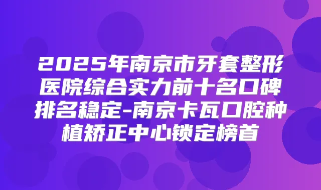 2025年南京市牙套整形医院综合实力前十名口碑排名稳定-南京卡瓦口腔种植矫正中心锁定榜首