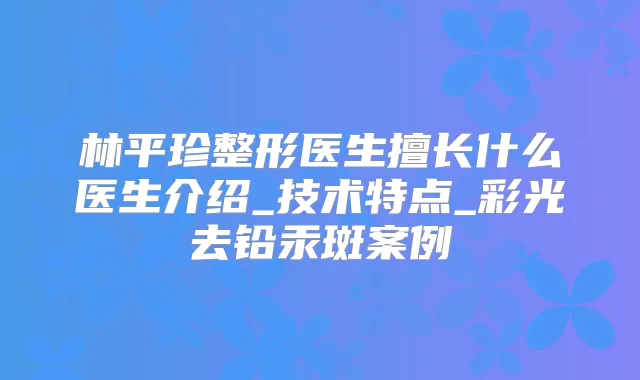 林平珍整形医生擅长什么医生介绍_技术特点_彩光去铅汞斑案例