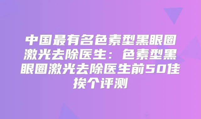 中国有名色素型黑眼圈激光去除医生:色素型黑眼圈激光去除医生前50佳挨个评测