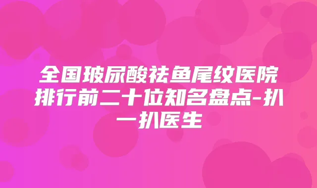 全国玻尿酸祛鱼尾纹医院排行前二十位知名盘点-扒一扒医生