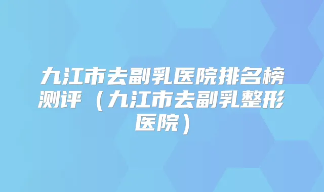 九江市去副乳医院排名榜测评(九江市去副乳整形医院)