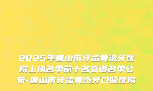 2025年唐山市牙齿黄洗牙医院上榜名单前十名靠谱名单公布-唐山市牙齿黄洗牙口腔医院
