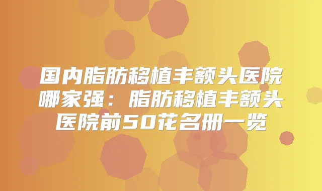 国内脂肪移植丰额头医院哪家强：脂肪移植丰额头医院前50花名册一览