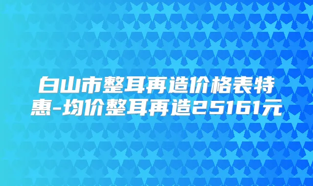 白山市整耳再造价格表特惠-均价整耳再造25161元