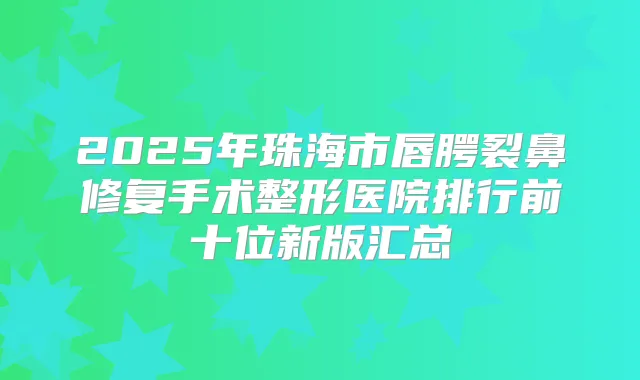 2025年珠海市唇腭裂鼻修复手术整形医院排行前十位新版汇总