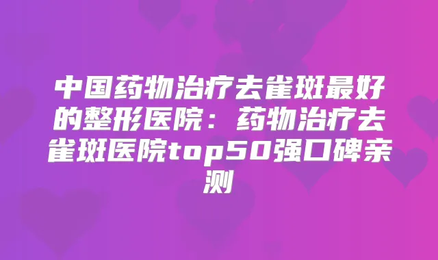 中国药物去雀斑好的整形医院:药物去雀斑医院top50强口碑亲测