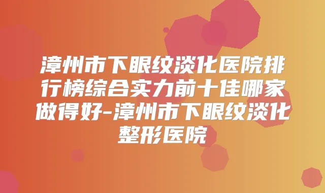 漳州市下眼纹淡化医院排行榜综合实力前十佳哪家做得好-漳州市下眼纹淡化整形医院