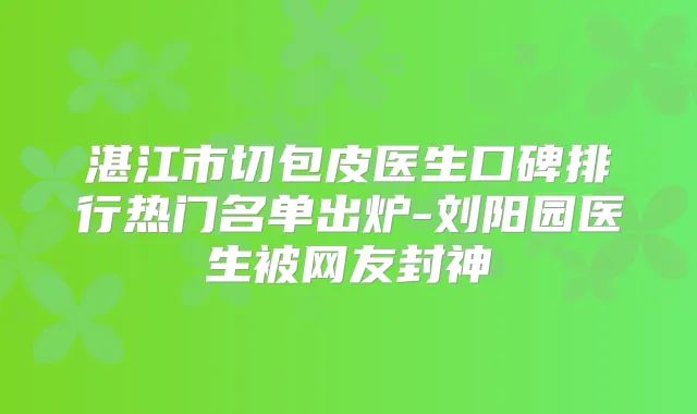 湛江市切包皮医生口碑排行热门名单出炉-刘阳园医生被网友封神