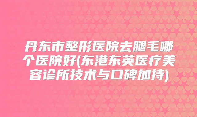 丹东市整形医院去腿毛哪个医院好(东港东英医疗美容诊所技术与口碑加持)