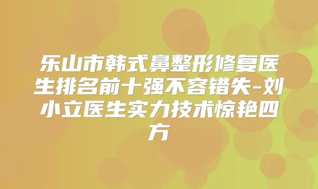 乐山市韩式鼻整形修复医生排名前十强不容错失-刘小立医生实力技术惊艳四方