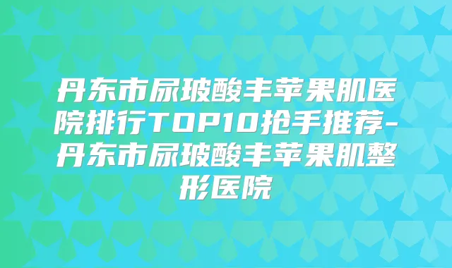 丹东市尿玻酸丰苹果肌医院排行TOP10抢手推荐-丹东市尿玻酸丰苹果肌整形医院