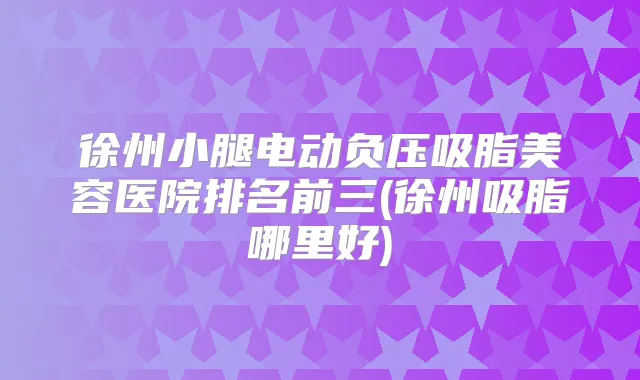 徐州小腿电动负压吸脂美容医院排名前三(徐州吸脂哪里好)