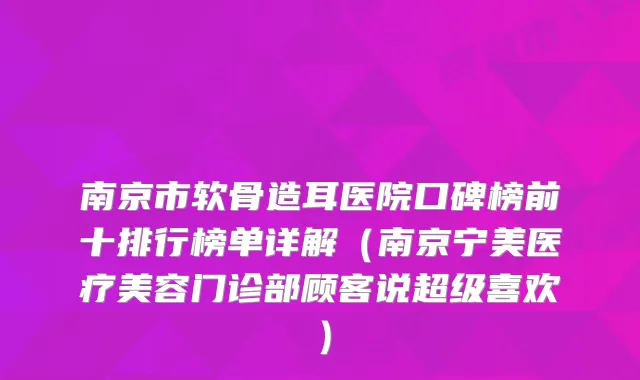南京市软骨造耳医院口碑榜前十排行榜单详解(南京宁美医疗美容门诊部顾客说超级喜欢)