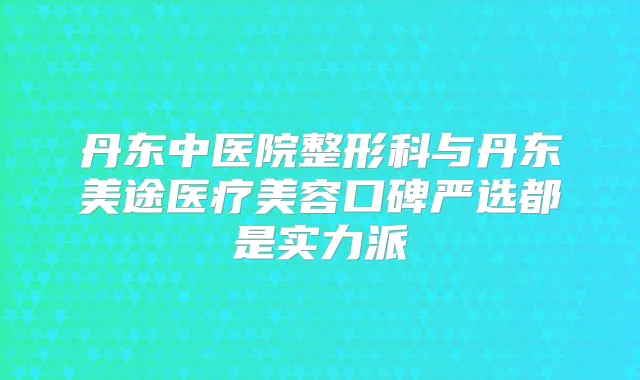丹东中医院整形科与丹东美途医疗美容口碑严选都是实力派