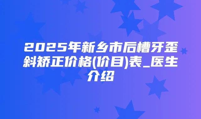 2025年新乡市后槽牙歪斜矫正价格(价目)表_医生介绍