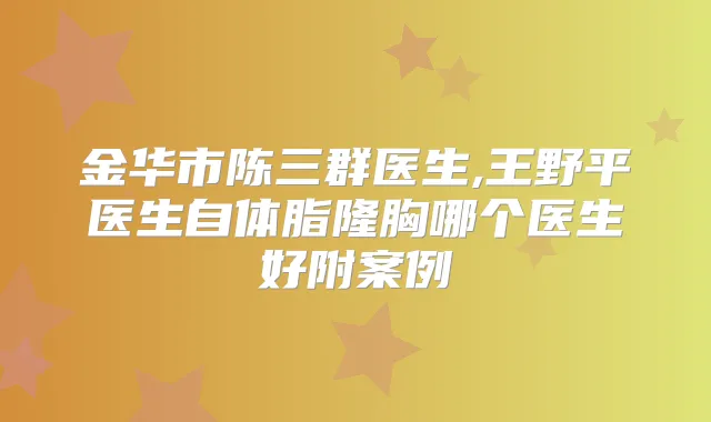金华市陈三群医生,王野平医生自体脂隆胸哪个医生好附案例