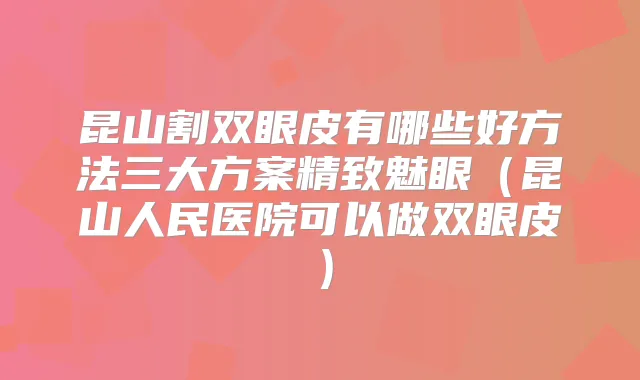 昆山割双眼皮有哪些好方法三大方案精致魅眼(昆山人民医院可以做双眼皮)