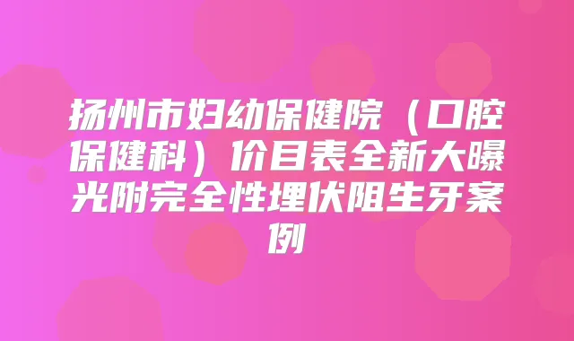 扬州市妇幼保健院(口腔保健科)价目表全新大曝光附完全性埋伏阻生牙案例