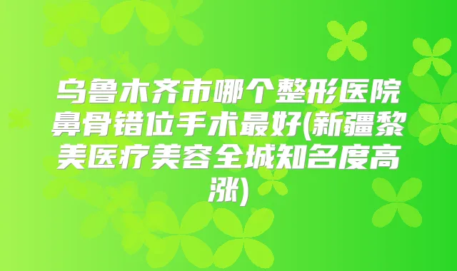 乌鲁木齐市哪个整形医院鼻骨错位手术好(新疆黎美医疗美容全城知名度高涨)