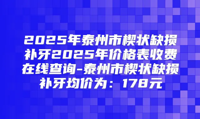 2025年泰州市楔状缺损补牙2025年价格表收费在线查询-泰州市楔状缺损补牙均价为：178元