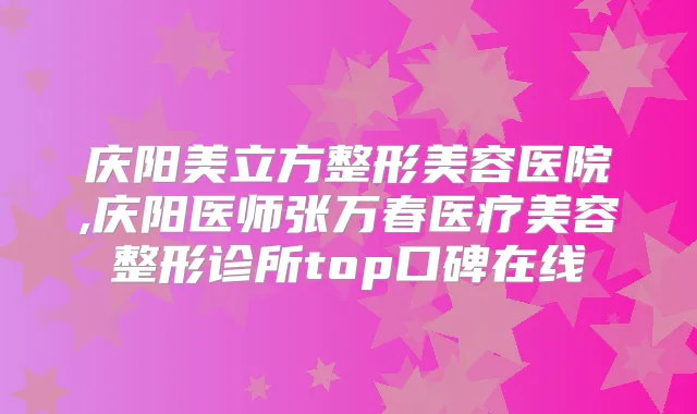庆阳美立方整形美容医院,庆阳医师张万春医疗美容整形诊所top口碑在线