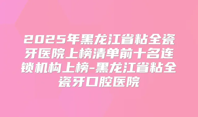 2025年黑龙江省粘全瓷牙医院上榜清单前十名连锁机构上榜-黑龙江省粘全瓷牙口腔医院