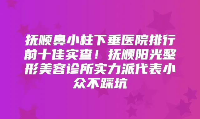 抚顺鼻小柱下垂医院排行前十佳实查!抚顺阳光整形美容诊所实力派代表小众不踩坑