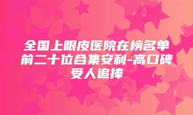 全国上眼皮医院在榜名单前二十位合集安利-高口碑受人追捧