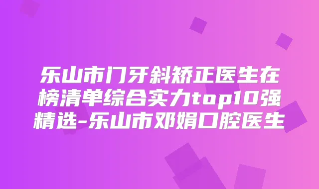 乐山市门牙斜矫正医生在榜清单综合实力top10强精选-乐山市邓娟口腔医生