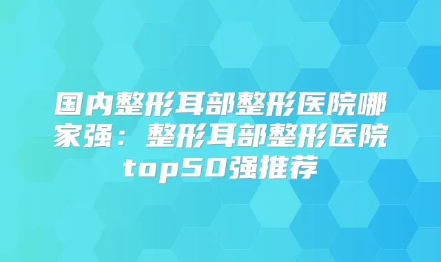 国内整形耳部整形医院哪家强:整形耳部整形医院top50强推荐