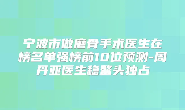 宁波市做磨骨手术医生在榜名单强榜前10位预测-周丹亚医生稳鳌头独占