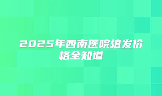 2025年西南医院植发价格全知道