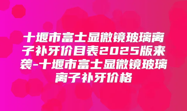 十堰市富士显微镜玻璃离子补牙价目表2025版来袭-十堰市富士显微镜玻璃离子补牙价格