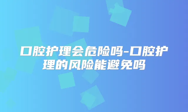 口腔护理会危险吗-口腔护理的风险能避免吗
