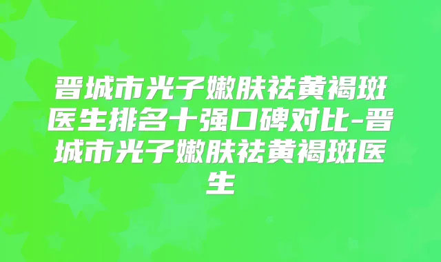 晋城市光子嫩肤祛黄褐斑医生排名十强口碑对比-晋城市光子嫩肤祛黄褐斑医生