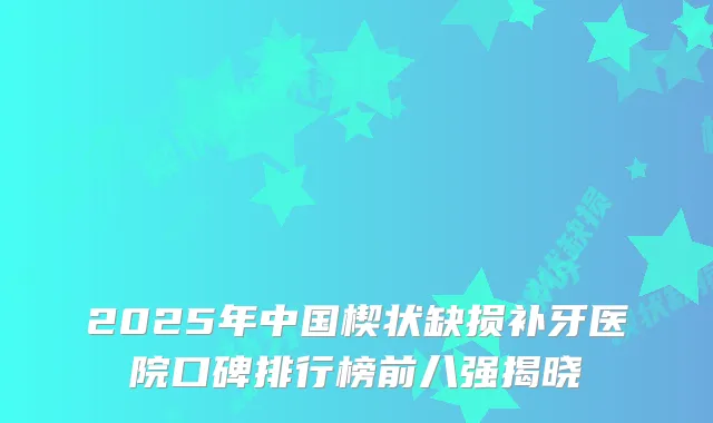 2025年中国楔状缺损补牙医院口碑排行榜前八强揭晓