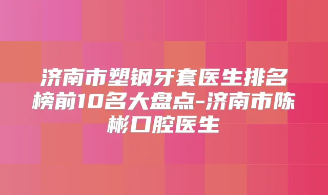 济南市塑钢牙套医生排名榜前10名大盘点-济南市陈彬口腔医生