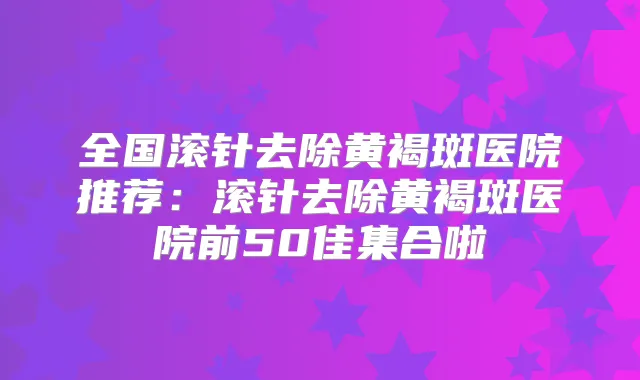 全国滚针去除黄褐斑医院推荐：滚针去除黄褐斑医院前50佳集合啦