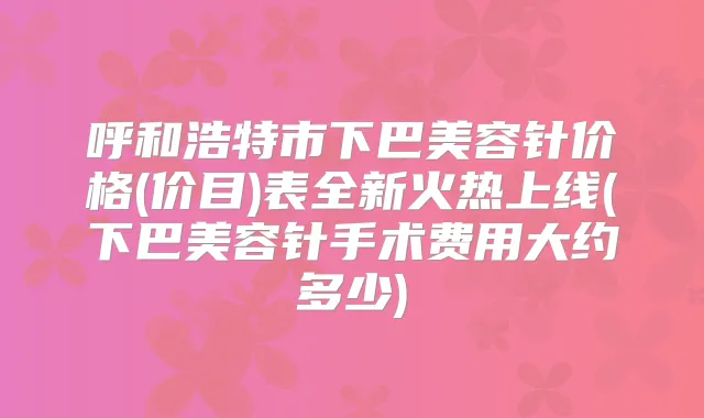 呼和浩特市下巴美容针价格(价目)表全新火热上线(下巴美容针手术费用大约多少)